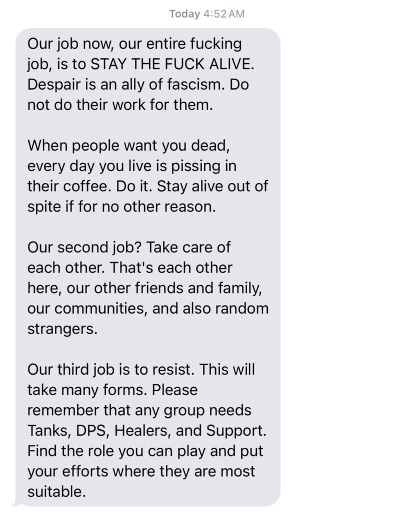 Our job now, our entire fucking job, is to STAY THE FUCK ALIVE. Despair is an ally of fascism. Do not do their work for them. When people want you dead, every day you live is pissing in their coffee. Do it. Stay alive out of spite if for no other reason. Our second job? Take care of each other. That's each other here, our other friends and family, our communities, and also random strangers. Our third job is to resist. This will take many forms. Please remember that any group needs Tanks, DPS Healers and Support. Find the role you can play and put your efforts where they are most suitable.